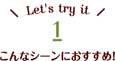 Let's try it 1 こんなシーンにおすすめ！